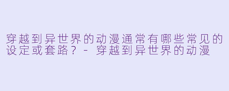 穿越到异世界的动漫通常有哪些常见的设定或套路？-穿越到异世界的动漫