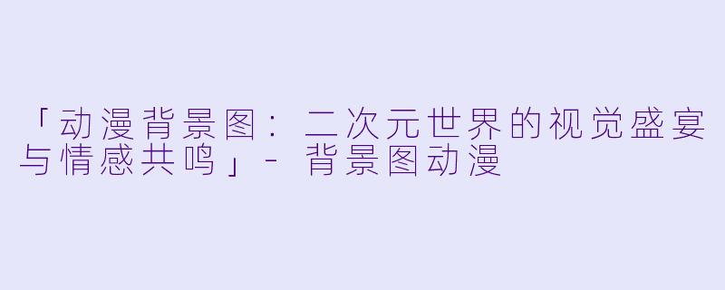 「动漫背景图：二次元世界的视觉盛宴与情感共鸣」-背景图动漫