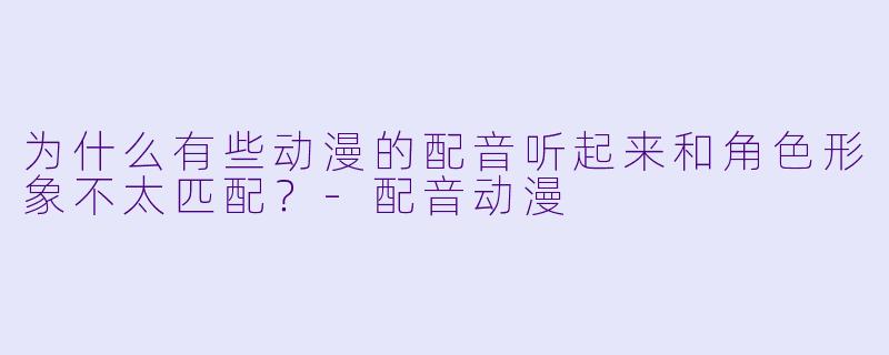 为什么有些动漫的配音听起来和角色形象不太匹配？-配音动漫
