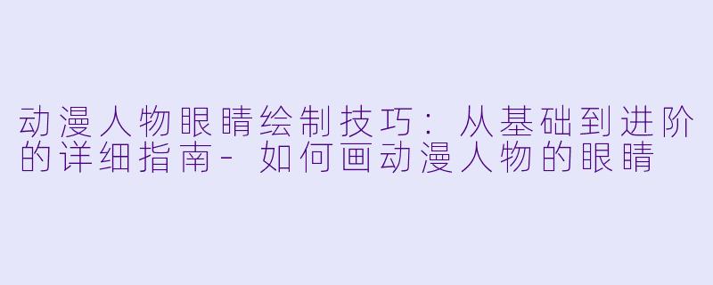 动漫人物眼睛绘制技巧：从基础到进阶的详细指南-如何画动漫人物的眼睛