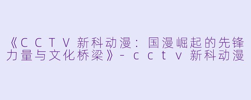 《CCTV新科动漫：国漫崛起的先锋力量与文化桥梁》-cctv新科动漫