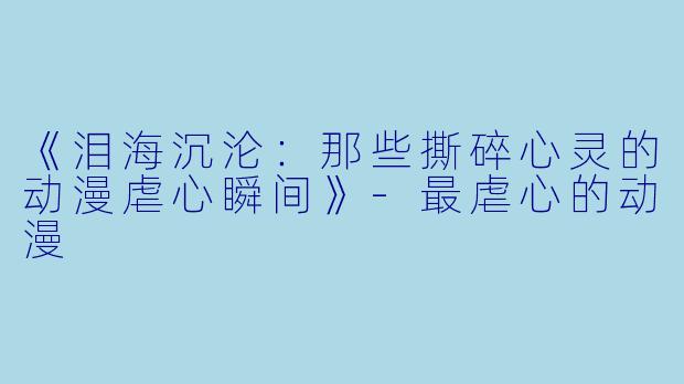 《泪海沉沦：那些撕碎心灵的动漫虐心瞬间》-最虐心的动漫