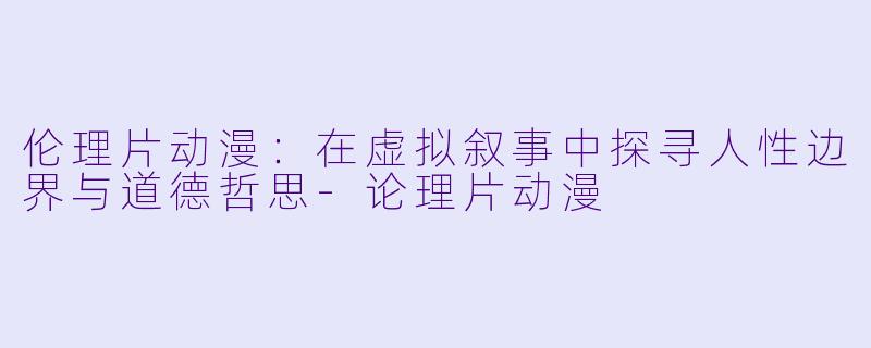 伦理片动漫：在虚拟叙事中探寻人性边界与道德哲思-论理片动漫
