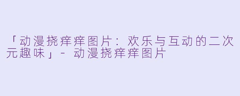 「动漫挠痒痒图片：欢乐与互动的二次元趣味」-动漫挠痒痒图片