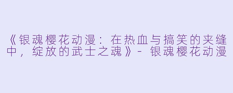 《银魂樱花动漫：在热血与搞笑的夹缝中，绽放的武士之魂》-银魂樱花动漫