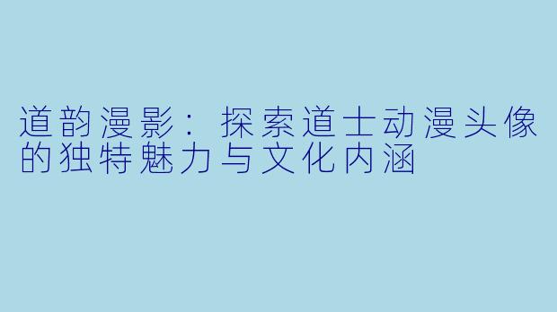 道韵漫影：探索道士动漫头像的独特魅力与文化内涵
