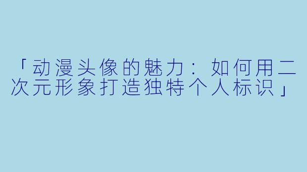 「动漫头像的魅力：如何用二次元形象打造独特个人标识」