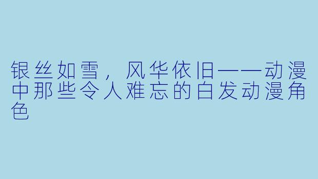 银丝如雪，风华依旧——动漫中那些令人难忘的白发动漫角色