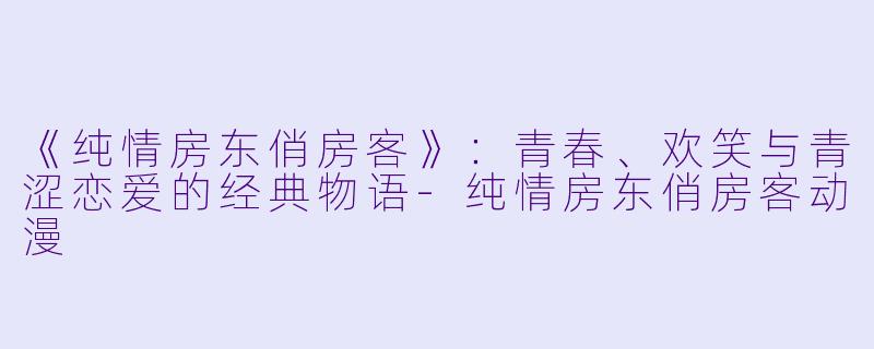 《纯情房东俏房客》：青春、欢笑与青涩恋爱的经典物语-纯情房东俏房客动漫