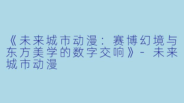 《未来城市动漫：赛博幻境与东方美学的数字交响》-未来城市动漫