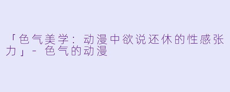 「色气美学：动漫中欲说还休的性感张力」-色气的动漫
