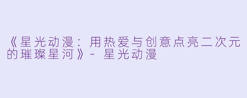 《星光动漫：用热爱与创意点亮二次元的璀璨星河》-星光动漫