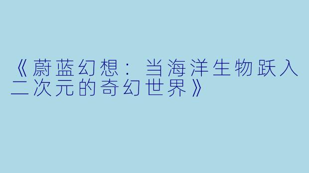 《蔚蓝幻想：当海洋生物跃入二次元的奇幻世界》