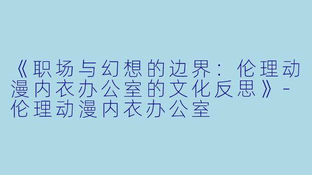 《职场与幻想的边界：伦理动漫内衣办公室的文化反思》-伦理动漫内衣办公室