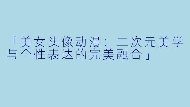「美女头像动漫：二次元美学与个性表达的完美融合」