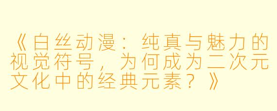 《白丝动漫：纯真与魅力的视觉符号，为何成为二次元文化中的经典元素？》