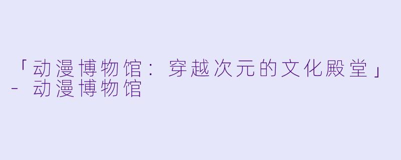 「动漫博物馆：穿越次元的文化殿堂」-动漫博物馆
