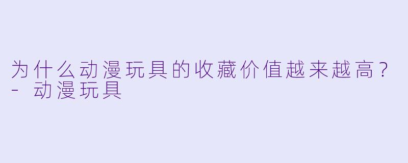 为什么动漫玩具的收藏价值越来越高？-动漫玩具