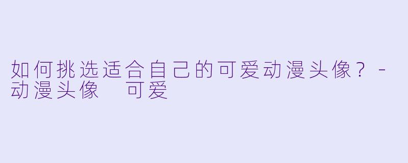 如何挑选适合自己的可爱动漫头像？-动漫头像 可爱