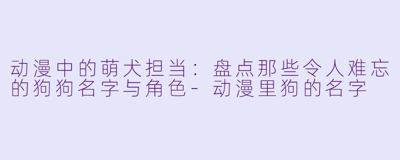 动漫中的萌犬担当：盘点那些令人难忘的狗狗名字与角色-动漫里狗的名字
