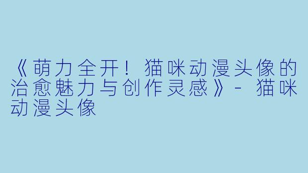 《萌力全开!猫咪动漫头像的治愈魅力与创作灵感》