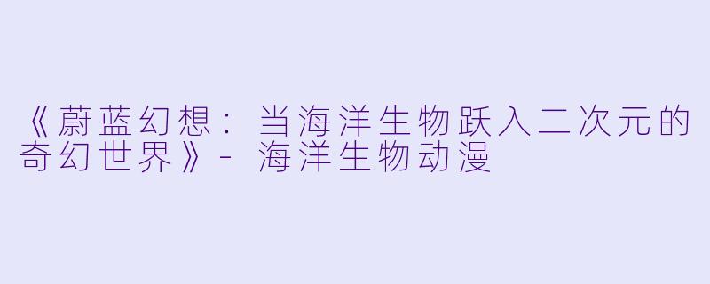 《蔚蓝幻想：当海洋生物跃入二次元的奇幻世界》-海洋生物动漫