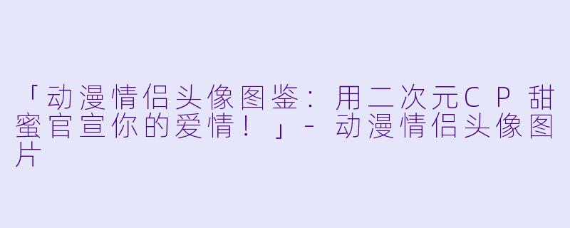 「动漫情侣头像图鉴：用二次元CP甜蜜官宣你的爱情！」-动漫情侣头像图片