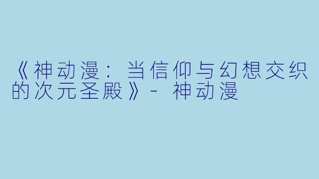 《神动漫：当信仰与幻想交织的次元圣殿》-神动漫