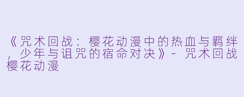 《咒术回战：樱花动漫中的热血与羁绊，少年与诅咒的宿命对决》-咒术回战樱花动漫