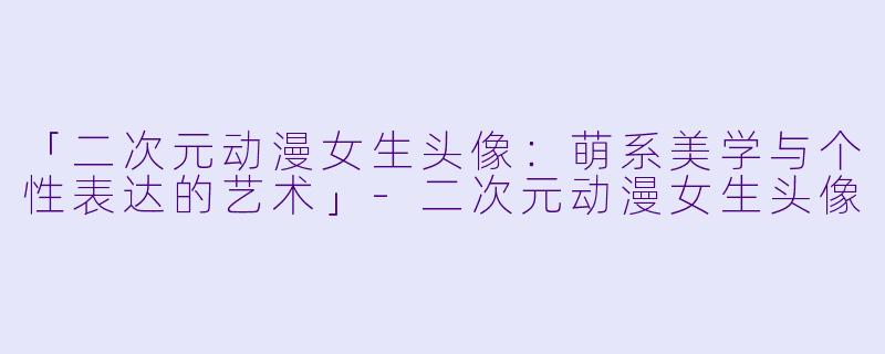 「二次元动漫女生头像：萌系美学与个性表达的艺术」-二次元动漫女生头像