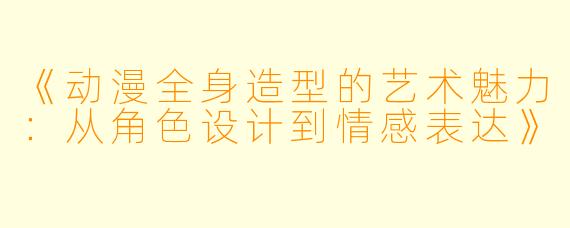 《动漫全身造型的艺术魅力：从角色设计到情感表达》