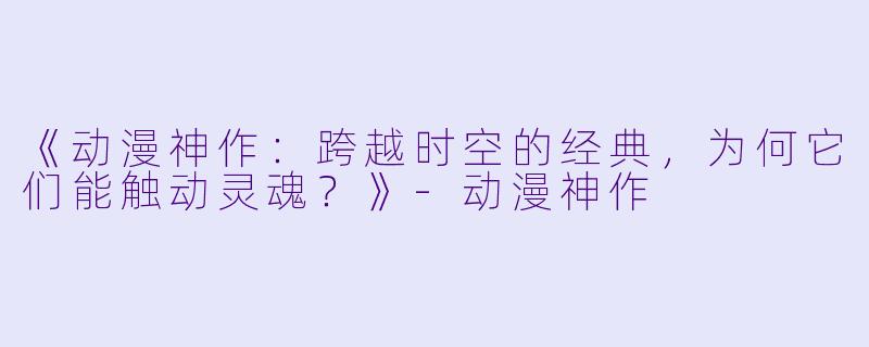 《动漫神作：跨越时空的经典，为何它们能触动灵魂？》-动漫神作