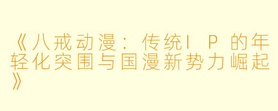 《八戒动漫：传统IP的年轻化突围与国漫新势力崛起》