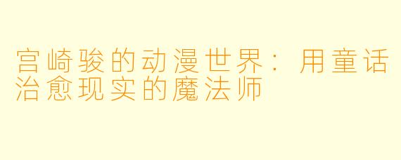 宫崎骏的动漫世界：用童话治愈现实的魔法师