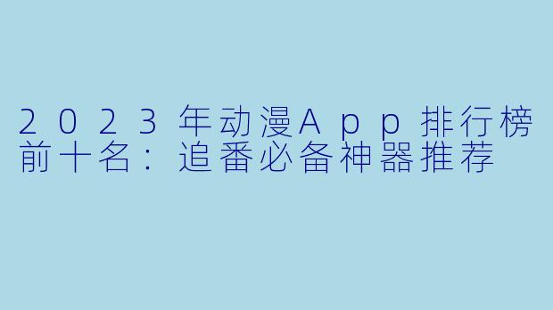 2023年动漫App排行榜前十名：追番必备神器推荐