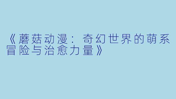 《蘑菇动漫：奇幻世界的萌系冒险与治愈力量》