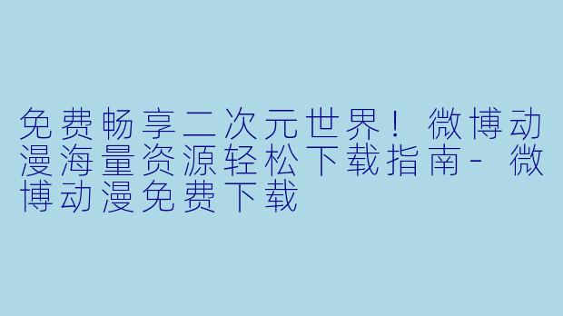 免费畅享二次元世界！微博动漫海量资源轻松下载指南-微博动漫免费下载