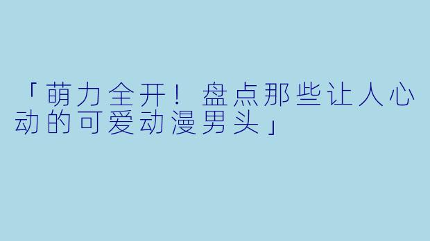 「萌力全开！盘点那些让人心动的可爱动漫男头」
