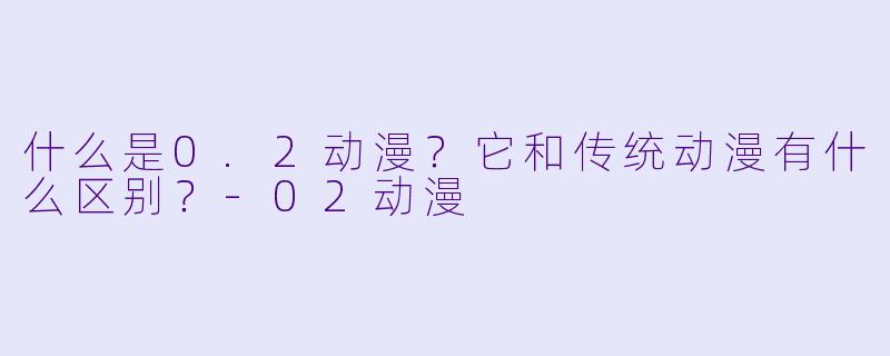 什么是0.2动漫？它和传统动漫有什么区别？-02动漫