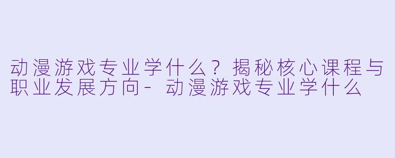 动漫游戏专业学什么？揭秘核心课程与职业发展方向-动漫游戏专业学什么