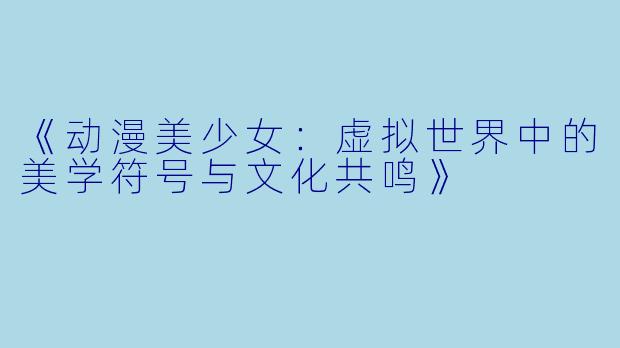 《动漫美少女：虚拟世界中的美学符号与文化共鸣》