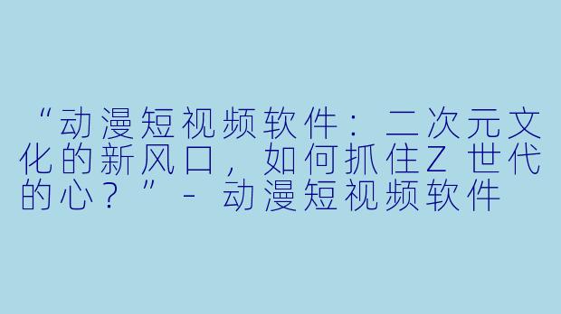 “动漫短视频软件：二次元文化的新风口，如何抓住Z世代的心？”-动漫短视频软件