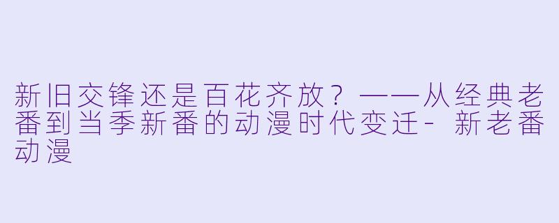新旧交锋还是百花齐放？——从经典老番到当季新番的动漫时代变迁-新老番动漫