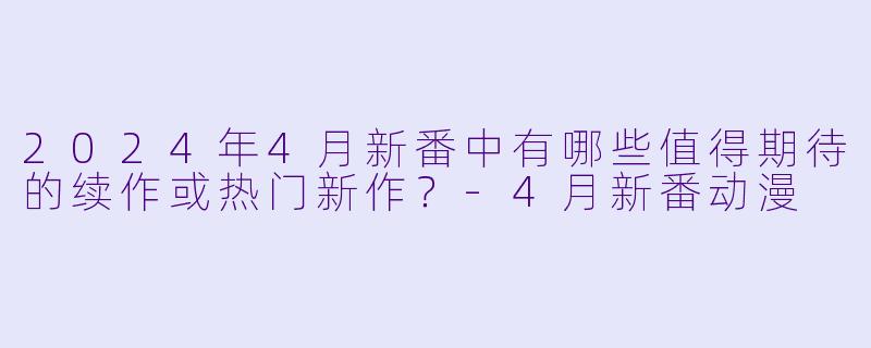 2024年4月新番中有哪些值得期待的续作或热门新作？-4月新番动漫