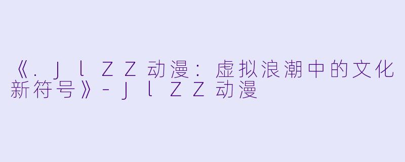 《.JlZZ动漫：虚拟浪潮中的文化新符号》-JlZZ动漫
