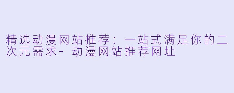 精选动漫网站推荐：一站式满足你的二次元需求-动漫网站推荐网址