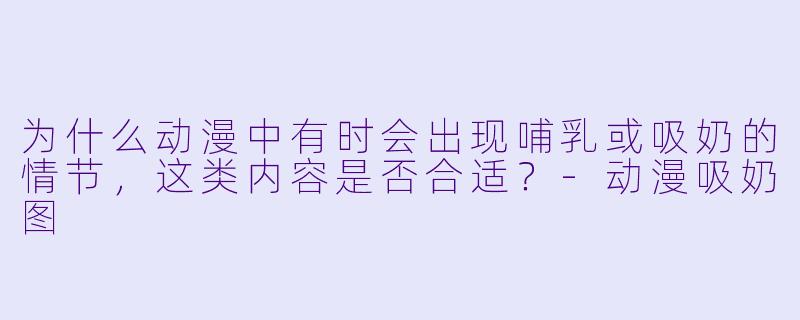 为什么动漫中有时会出现哺乳或吸奶的情节，这类内容是否合适？-动漫吸奶图