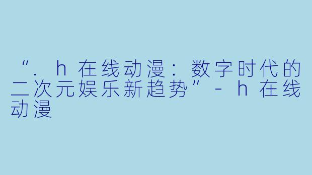 “.h在线动漫：数字时代的二次元娱乐新趋势”-h在线动漫