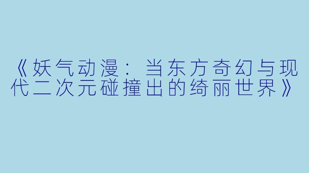 《妖气动漫：当东方奇幻与现代二次元碰撞出的绮丽世界》