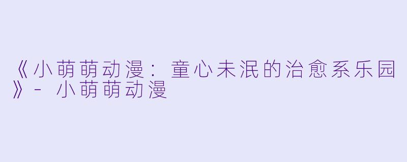 《小萌萌动漫：童心未泯的治愈系乐园》-小萌萌动漫
